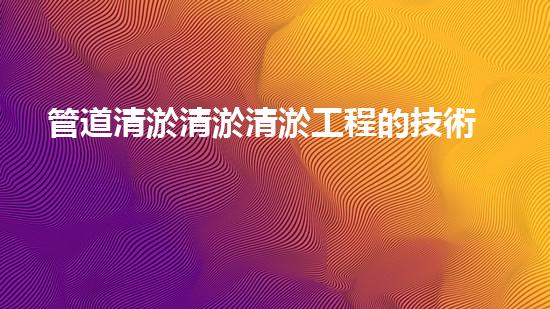 管道清淤清淤清淤工程的技術(shù)創(chuàng)新與挑戰(zhàn)，如何提升施工效率與安全？